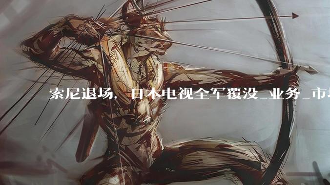 索尼退场，日本电视全军覆没_业务_市场_品牌