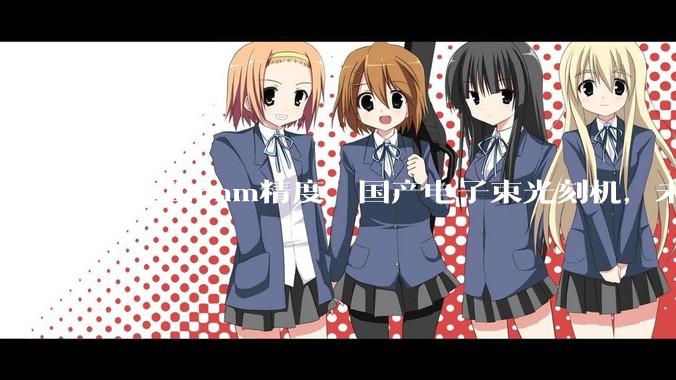 搞定0.6nm精度，国产电子束光刻机，未来可期_制造_芯片_设备